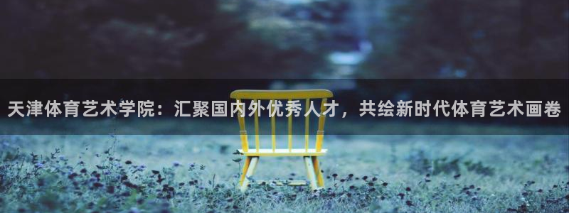 意昂5Kgame2登录：天津体育艺术学院：汇聚国内外优秀人才，共绘新时代体育艺术画卷