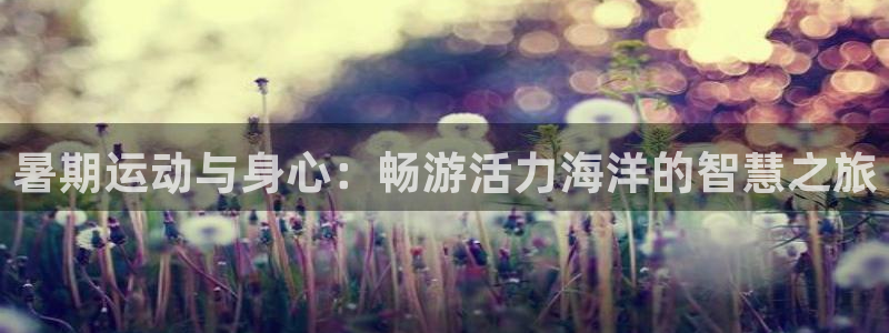 意昂5Kgame4平台：暑期运动与身心：畅游活力海洋的智慧之旅