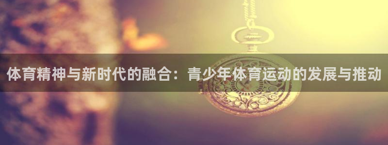 意昂5Kgamef凯捷注册：体育精神与新时代的融合：青少年体育运动的发展与推动