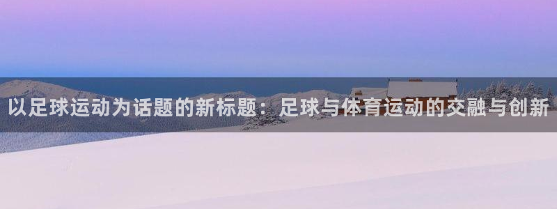 意昂5Kgame2官网：以足球运动为话题的新标题：足球与体育运动的交融与创新