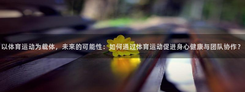 意昂5Kgame体育在线注册：以体育运动为载体，未来的可能性：如何通过体育运动促进身心健康与团队协作？