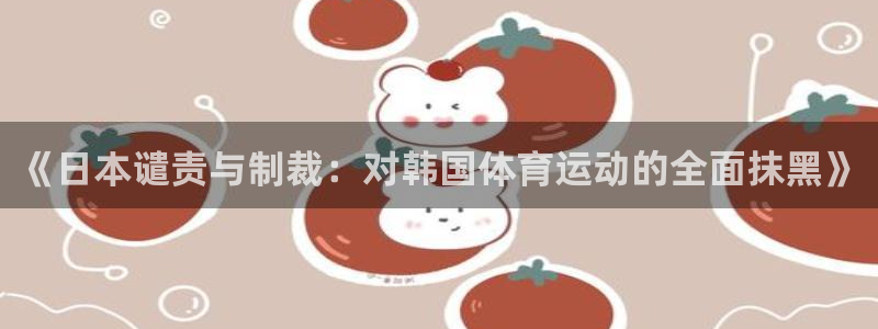 意昂5Kgame体育官网登录：《日本谴责与制裁：对韩国体育运动的全面抹黑》